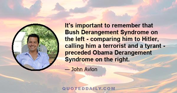 It's important to remember that Bush Derangement Syndrome on the left - comparing him to Hitler, calling him a terrorist and a tyrant - preceded Obama Derangement Syndrome on the right.