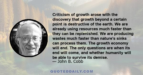 Criticism of growth arose with the discovery that growth beyond a certain point is destructive of the earth. We are already using resources much faster than they can be replenished. We are producing wastes much faster