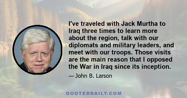 I've traveled with Jack Murtha to Iraq three times to learn more about the region, talk with our diplomats and military leaders, and meet with our troops. Those visits are the main reason that I opposed the War in Iraq