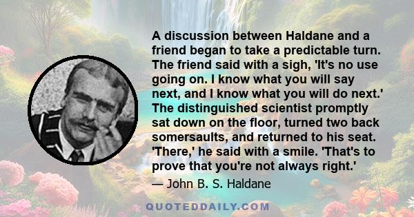 A discussion between Haldane and a friend began to take a predictable turn. The friend said with a sigh, 'It's no use going on. I know what you will say next, and I know what you will do next.' The distinguished