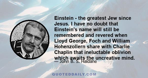 Einstein - the greatest Jew since Jesus. I have no doubt that Einstein's name will still be remembered and revered when Lloyd George, Foch and William Hohenzollern share with Charlie Chaplin that ineluctable oblivion