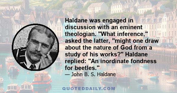 Haldane was engaged in discussion with an eminent theologian. What inference, asked the latter, might one draw about the nature of God from a study of his works? Haldane replied: An inordinate fondness for beetles.