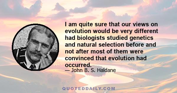 I am quite sure that our views on evolution would be very different had biologists studied genetics and natural selection before and not after most of them were convinced that evolution had occurred.