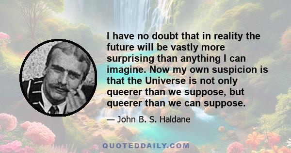 I have no doubt that in reality the future will be vastly more surprising than anything I can imagine. Now my own suspicion is that the Universe is not only queerer than we suppose, but queerer than we can suppose.