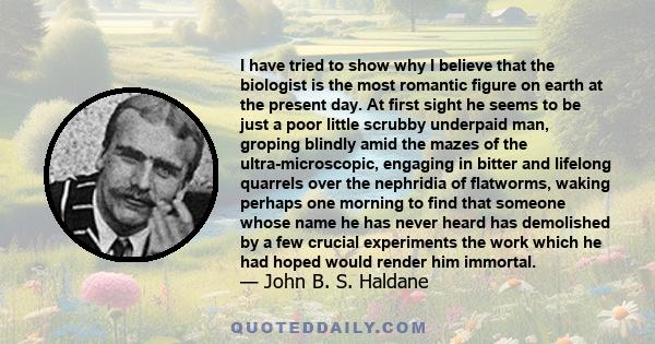 I have tried to show why I believe that the biologist is the most romantic figure on earth at the present day. At first sight he seems to be just a poor little scrubby underpaid man, groping blindly amid the mazes of