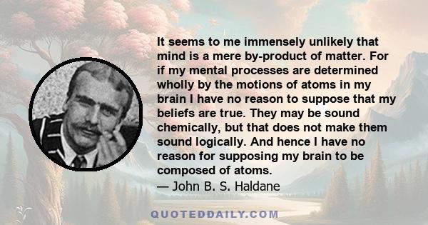 It seems to me immensely unlikely that mind is a mere by-product of matter. For if my mental processes are determined wholly by the motions of atoms in my brain I have no reason to suppose that my beliefs are true. They 