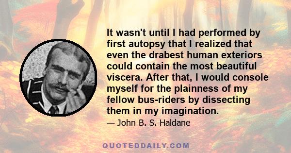 It wasn't until I had performed by first autopsy that I realized that even the drabest human exteriors could contain the most beautiful viscera. After that, I would console myself for the plainness of my fellow