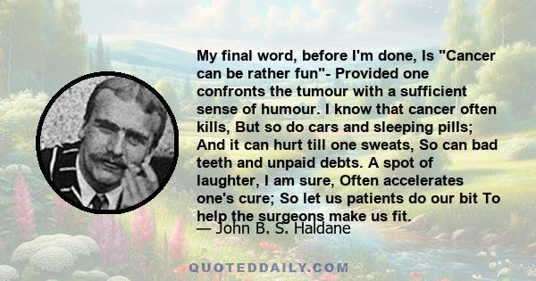 My final word, before I'm done, Is Cancer can be rather fun- Provided one confronts the tumour with a sufficient sense of humour. I know that cancer often kills, But so do cars and sleeping pills; And it can hurt till