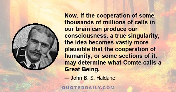 Now, if the cooperation of some thousands of millions of cells in our brain can produce our consciousness, a true singularity, the idea becomes vastly more plausible that the cooperation of humanity, or some sections of 