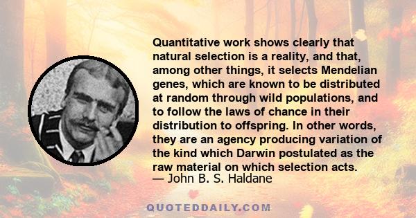 Quantitative work shows clearly that natural selection is a reality, and that, among other things, it selects Mendelian genes, which are known to be distributed at random through wild populations, and to follow the laws 