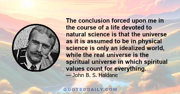 The conclusion forced upon me in the course of a life devoted to natural science is that the universe as it is assumed to be in physical science is only an idealized world, while the real universe is the spiritual