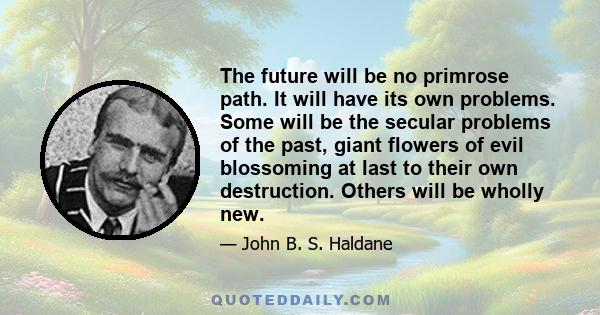 The future will be no primrose path. It will have its own problems. Some will be the secular problems of the past, giant flowers of evil blossoming at last to their own destruction. Others will be wholly new.