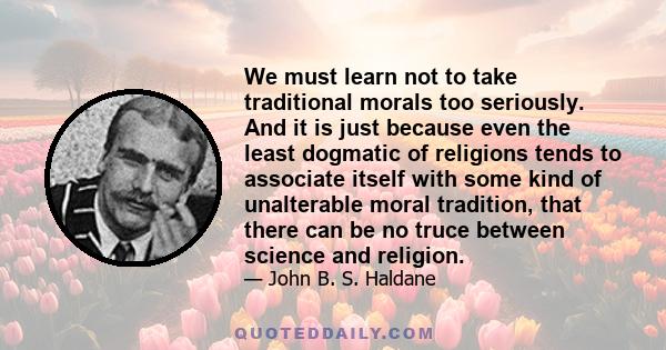 We must learn not to take traditional morals too seriously. And it is just because even the least dogmatic of religions tends to associate itself with some kind of unalterable moral tradition, that there can be no truce 