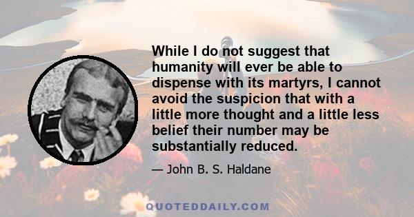 While I do not suggest that humanity will ever be able to dispense with its martyrs, I cannot avoid the suspicion that with a little more thought and a little less belief their number may be substantially reduced.