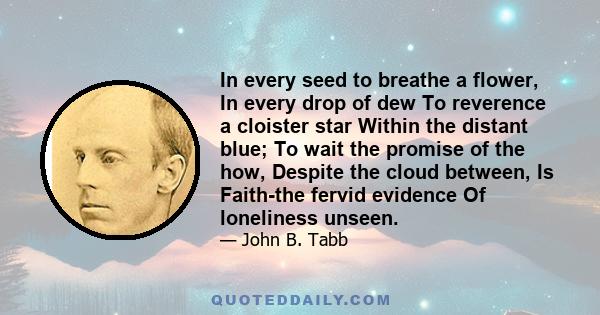 In every seed to breathe a flower, In every drop of dew To reverence a cloister star Within the distant blue; To wait the promise of the how, Despite the cloud between, Is Faith-the fervid evidence Of loneliness unseen.