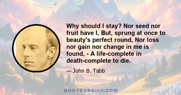 Why should I stay? Nor seed nor fruit have I, But, sprung at once to beauty's perfect round, Nor loss nor gain nor change in me is found, - A life-complete in death-complete to die.