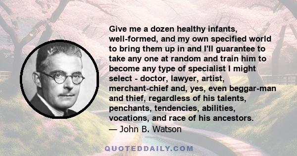 Give me a dozen healthy infants, well-formed, and my own specified world to bring them up in and I'll guarantee to take any one at random and train him to become any type of specialist I might select - doctor, lawyer,