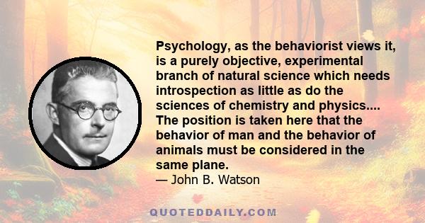 Psychology, as the behaviorist views it, is a purely objective, experimental branch of natural science which needs introspection as little as do the sciences of chemistry and physics.... The position is taken here that