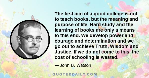 The first aim of a good college is not to teach books, but the meaning and purpose of life. Hard study and the learning of books are only a means to this end. We develop power and courage and determination and we go out 