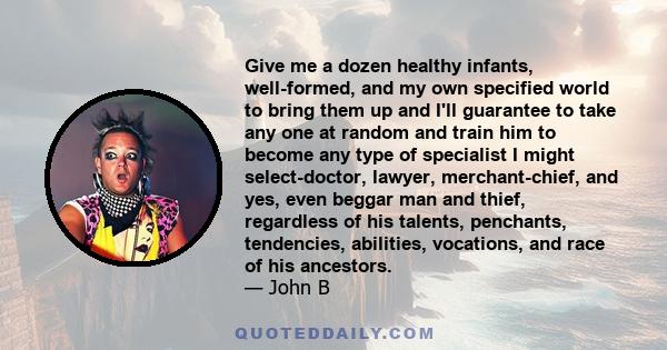 Give me a dozen healthy infants, well-formed, and my own specified world to bring them up and I'll guarantee to take any one at random and train him to become any type of specialist I might select-doctor, lawyer,