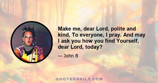 Make me, dear Lord, polite and kind, To everyone, I pray. And may I ask you how you find Yourself, dear Lord, today?