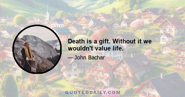 Death is a gift. Without it we wouldn't value life.