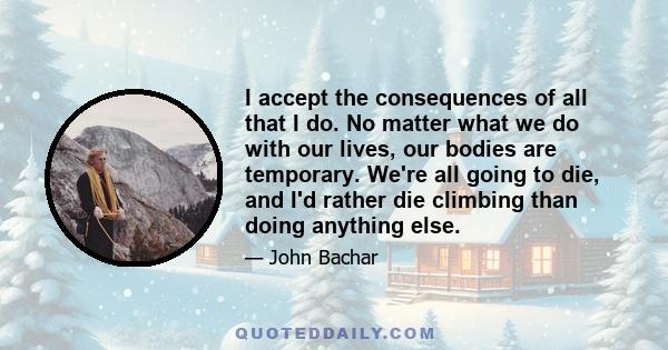 I accept the consequences of all that I do. No matter what we do with our lives, our bodies are temporary. We're all going to die, and I'd rather die climbing than doing anything else.