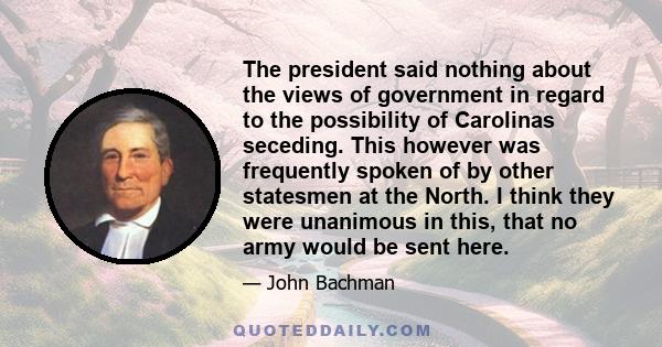 The president said nothing about the views of government in regard to the possibility of Carolinas seceding. This however was frequently spoken of by other statesmen at the North. I think they were unanimous in this,