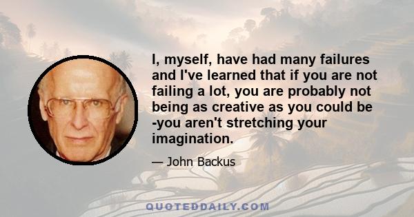 I, myself, have had many failures and I've learned that if you are not failing a lot, you are probably not being as creative as you could be -you aren't stretching your imagination.