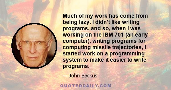 Much of my work has come from being lazy. I didn't like writing programs, and so, when I was working on the IBM 701 (an early computer), writing programs for computing missile trajectories, I started work on a