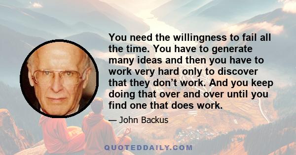 You need the willingness to fail all the time. You have to generate many ideas and then you have to work very hard only to discover that they don’t work. And you keep doing that over and over until you find one that