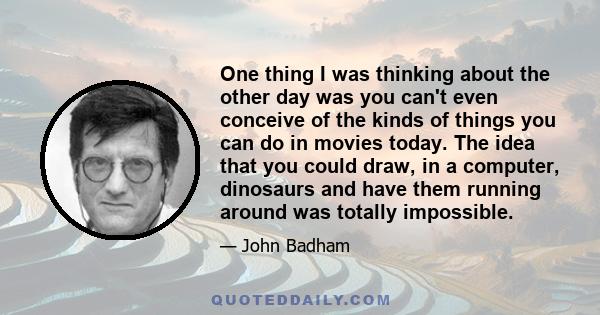 One thing I was thinking about the other day was you can't even conceive of the kinds of things you can do in movies today. The idea that you could draw, in a computer, dinosaurs and have them running around was totally 