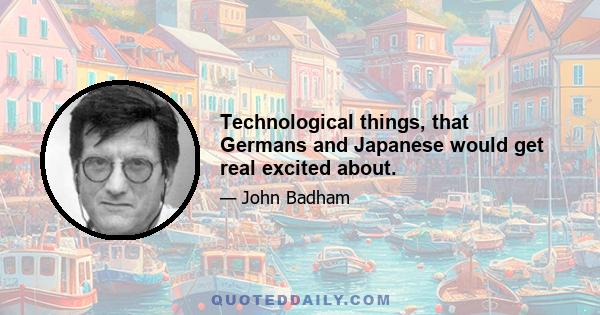 Technological things, that Germans and Japanese would get real excited about.