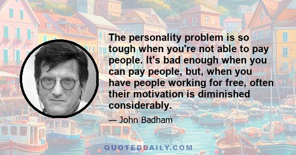 The personality problem is so tough when you're not able to pay people. It's bad enough when you can pay people, but, when you have people working for free, often their motivation is diminished considerably.