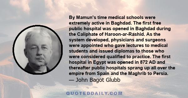 By Mamun's time medical schools were extremely active in Baghdad. The first free public hospital was opened in Baghdad during the Caliphate of Haroon-ar-Rashid. As the system developed, physicians and surgeons were