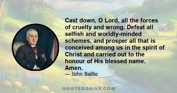 Cast down, O Lord, all the forces of cruelty and wrong. Defeat all selfish and worldly-minded schemes, and prosper all that is conceived among us in the spirit of Christ and carried out to the honour of His blessed