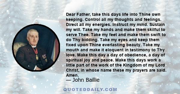 Dear Father, take this days life into Thine own keeping. Control all my thoughts and feelings. Direct all my energies. Instruct my mind. Sustain my will. Take my hands and make them skilful to serve Thee. Take my feet