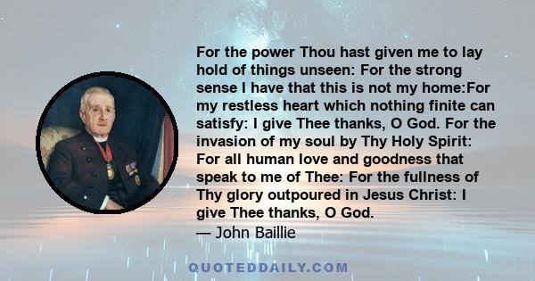 For the power Thou hast given me to lay hold of things unseen: For the strong sense I have that this is not my home:For my restless heart which nothing finite can satisfy: I give Thee thanks, O God. For the invasion of