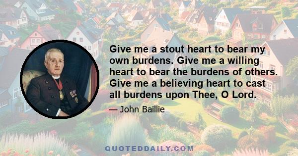 Give me a stout heart to bear my own burdens. Give me a willing heart to bear the burdens of others. Give me a believing heart to cast all burdens upon Thee, O Lord.