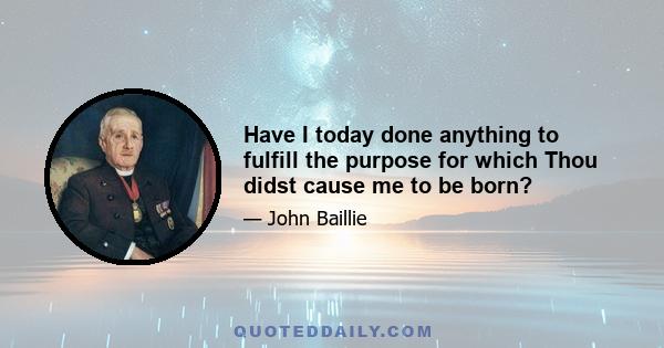 Have I today done anything to fulfill the purpose for which Thou didst cause me to be born?