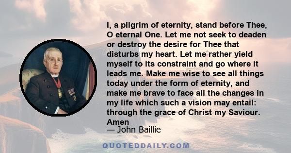 I, a pilgrim of eternity, stand before Thee, O eternal One. Let me not seek to deaden or destroy the desire for Thee that disturbs my heart. Let me rather yield myself to its constraint and go where it leads me. Make me 