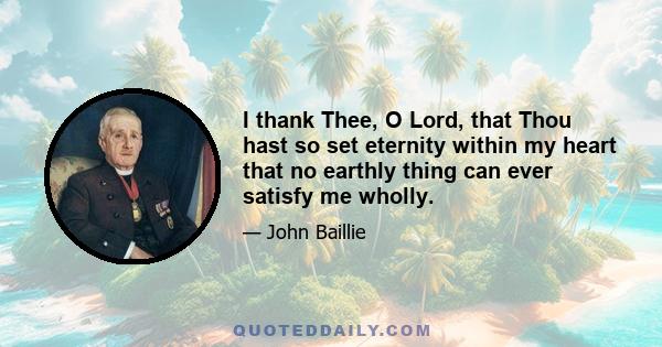 I thank Thee, O Lord, that Thou hast so set eternity within my heart that no earthly thing can ever satisfy me wholly.