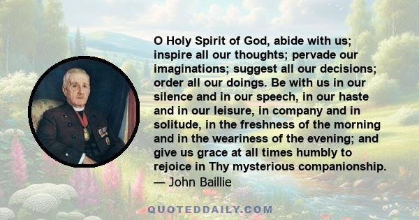 O Holy Spirit of God, abide with us; inspire all our thoughts; pervade our imaginations; suggest all our decisions; order all our doings. Be with us in our silence and in our speech, in our haste and in our leisure, in