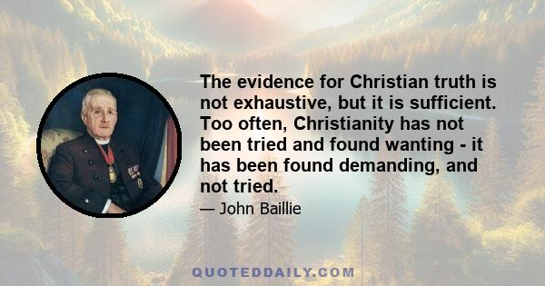 The evidence for Christian truth is not exhaustive, but it is sufficient. Too often, Christianity has not been tried and found wanting - it has been found demanding, and not tried.