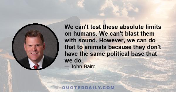 We can't test these absolute limits on humans. We can't blast them with sound. However, we can do that to animals because they don't have the same political base that we do.