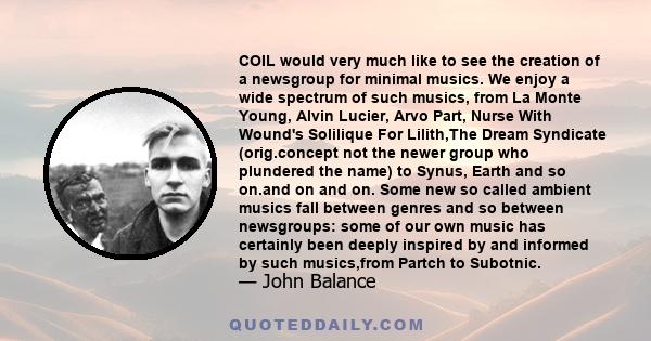 COIL would very much like to see the creation of a newsgroup for minimal musics. We enjoy a wide spectrum of such musics, from La Monte Young, Alvin Lucier, Arvo Part, Nurse With Wound's Solilique For Lilith,The Dream