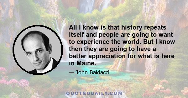 All I know is that history repeats itself and people are going to want to experience the world. But I know then they are going to have a better appreciation for what is here in Maine.