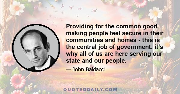 Providing for the common good, making people feel secure in their communities and homes - this is the central job of government. it's why all of us are here serving our state and our people.