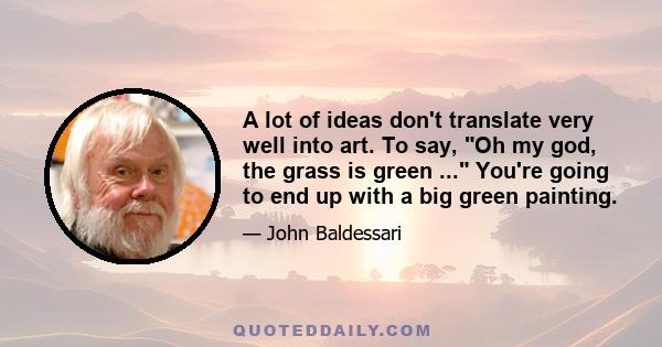 A lot of ideas don't translate very well into art. To say, Oh my god, the grass is green ... You're going to end up with a big green painting.