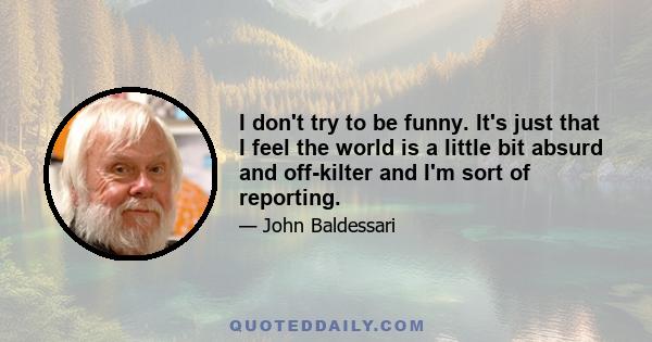 I don't try to be funny. It's just that I feel the world is a little bit absurd and off-kilter and I'm sort of reporting.